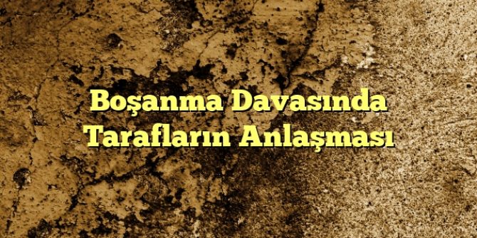 Boşanma Davasında Tarafların Anlaşması