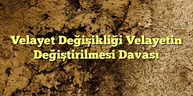 Velayet Değişikliği Velayetin Değiştirilmesi Davası