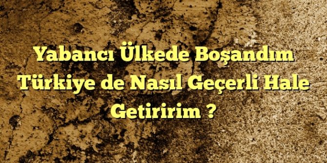 Yabancı Ülkede Boşandım Türkiye de Nasıl Geçerli Hale Getiririm