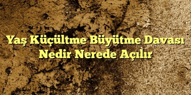 Yaş Küçültme Büyütme Davası Nedir Nerede Açılır